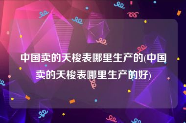 中国卖的天梭表哪里生产的(中国卖的天梭表哪里生产的好)