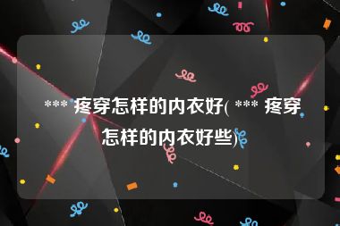  *** 疼穿怎样的内衣好( *** 疼穿怎样的内衣好些)