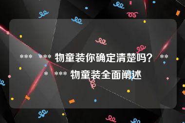  ***  *** 物童装你确定清楚吗？ ***  *** 物童装全面阐述