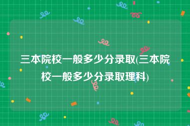 三本院校一般多少分录取(三本院校一般多少分录取理科)