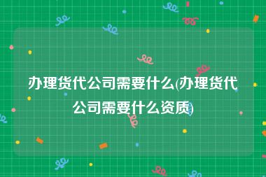 办理货代公司需要什么(办理货代公司需要什么资质)