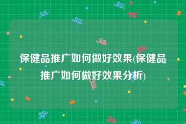 保健品推广如何做好效果(保健品推广如何做好效果分析)