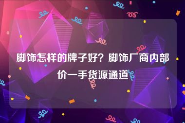脚饰怎样的牌子好？脚饰厂商内部价一手货源通道
