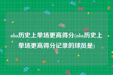 nba历史上单场更高得分(nba历史上单场更高得分记录的球员是)