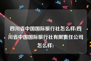 四川省中国国际旅行社怎么样(四川省中国国际旅行社有限责任公司怎么样)