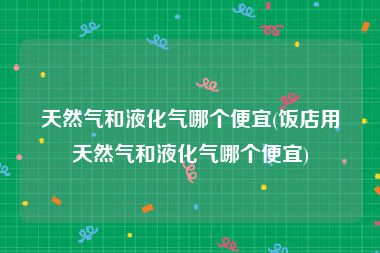 天然气和液化气哪个便宜(饭店用天然气和液化气哪个便宜)