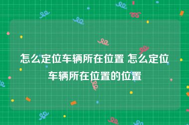 怎么定位车辆所在位置 怎么定位车辆所在位置的位置