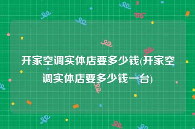 开家空调实体店要多少钱(开家空调实体店要多少钱一台)