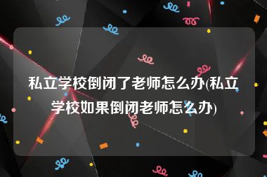 私立学校倒闭了老师怎么办(私立学校如果倒闭老师怎么办)