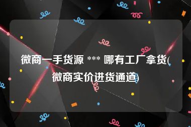 微商一手货源 *** 哪有工厂拿货(微商实价进货通道)