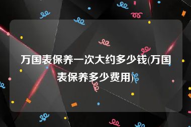 万国表保养一次大约多少钱(万国表保养多少费用)