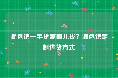 潮包馆一手货源哪儿找？潮包馆定制进货方式