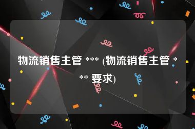 物流销售主管 *** (物流销售主管 *** 要求)