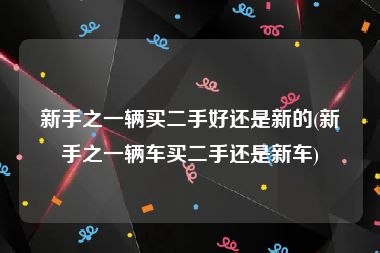 新手之一辆买二手好还是新的(新手之一辆车买二手还是新车)
