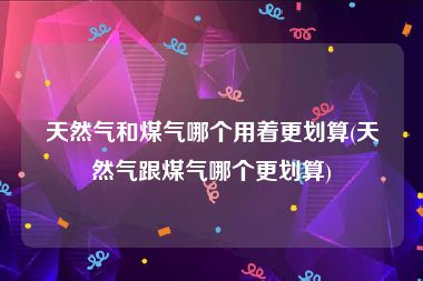 天然气和煤气哪个用着更划算(天然气跟煤气哪个更划算)