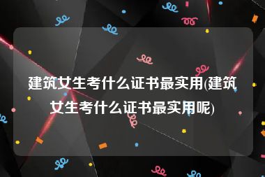 建筑女生考什么证书最实用(建筑女生考什么证书最实用呢)