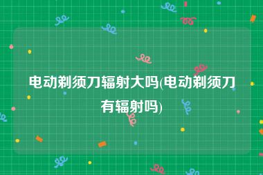 电动剃须刀辐射大吗(电动剃须刀有辐射吗)