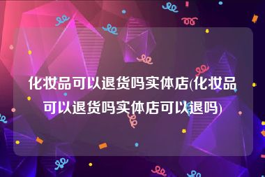 化妆品可以退货吗实体店(化妆品可以退货吗实体店可以退吗)