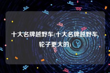 十大名牌越野车(十大名牌越野车,轮子更大的)