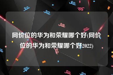 同价位的华为和荣耀哪个好(同价位的华为和荣耀哪个好2022)