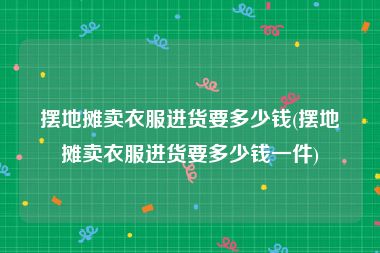 摆地摊卖衣服进货要多少钱(摆地摊卖衣服进货要多少钱一件)