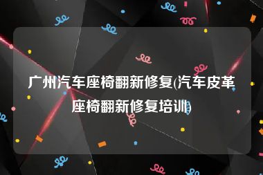 广州汽车座椅翻新修复(汽车皮革座椅翻新修复培训)