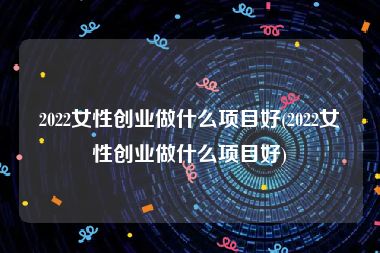2022女性创业做什么项目好(2022女性创业做什么项目好)