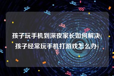孩子玩手机到深夜家长如何解决(孩子经常玩手机打游戏怎么办)