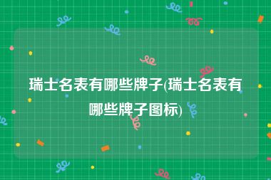 瑞士名表有哪些牌子(瑞士名表有哪些牌子图标)