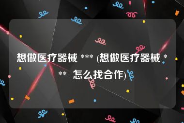 想做医疗器械 *** (想做医疗器械 ***  怎么找合作)