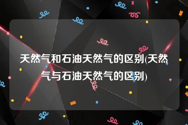 天然气和石油天然气的区别(天然气与石油天然气的区别)