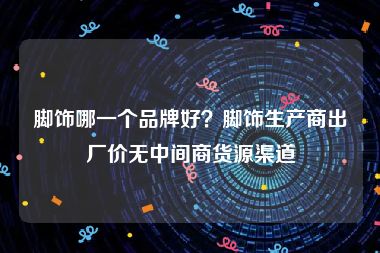 脚饰哪一个品牌好？脚饰生产商出厂价无中间商货源渠道