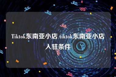 Tiktok东南亚小店 tiktok东南亚小店入驻条件