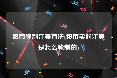 超市腌制洋姜方法(超市卖的洋姜是怎么腌制的)