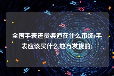 全国手表进货渠道在什么市场(手表应该买什么地方发货的)