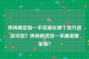 休闲裤定制一手货源在哪个地方进货可信？休闲裤进货一手通道哪家强？