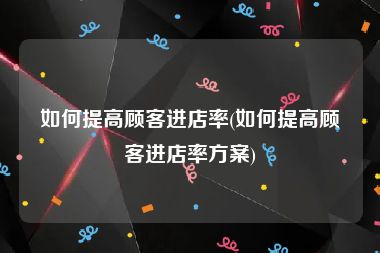 如何提高顾客进店率(如何提高顾客进店率方案)