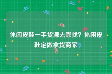 休闲皮鞋一手货源去哪找？休闲皮鞋定做拿货商家