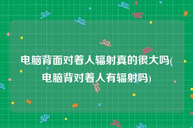 电脑背面对着人辐射真的很大吗(电脑背对着人有辐射吗)