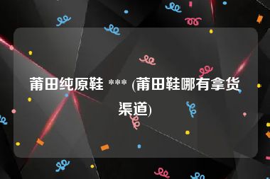 莆田纯原鞋 *** (莆田鞋哪有拿货渠道)