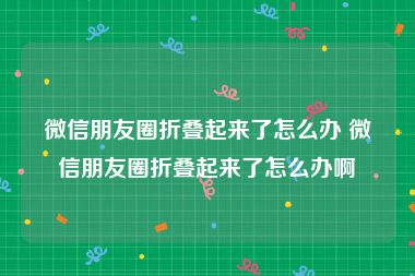 微信朋友圈折叠起来了怎么办 微信朋友圈折叠起来了怎么办啊