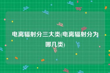 电离辐射分三大类(电离辐射分为哪几类)