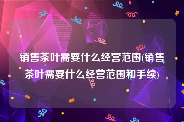 销售茶叶需要什么经营范围(销售茶叶需要什么经营范围和手续)