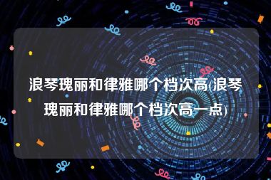 浪琴瑰丽和律雅哪个档次高(浪琴瑰丽和律雅哪个档次高一点)