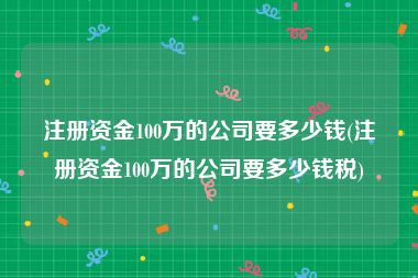 注册资金100万的公司要多少钱(注册资金100万的公司要多少钱税)