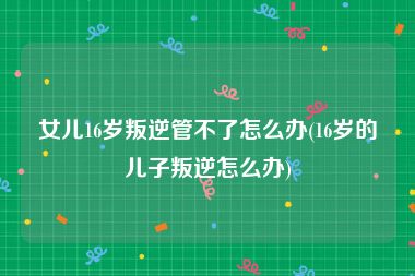 女儿16岁叛逆管不了怎么办(16岁的儿子叛逆怎么办)