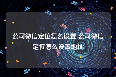 公司微信定位怎么设置 公司微信定位怎么设置地址