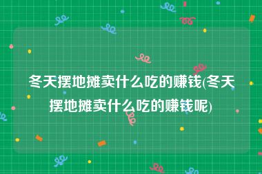 冬天摆地摊卖什么吃的赚钱(冬天摆地摊卖什么吃的赚钱呢)