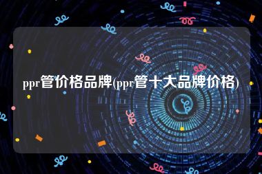 ppr管价格品牌(ppr管十大品牌价格)