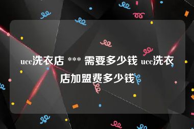 ucc洗衣店 *** 需要多少钱 ucc洗衣店加盟费多少钱